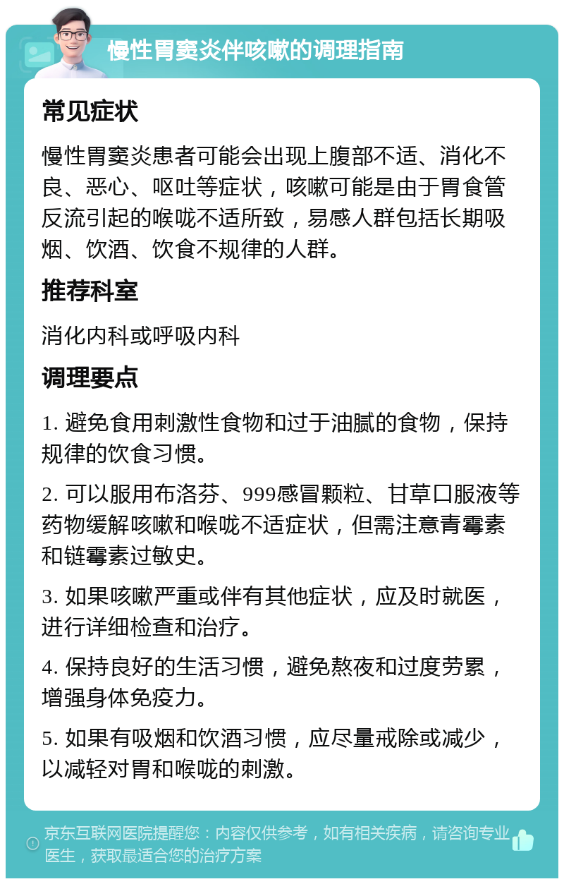 慢性胃窦炎伴咳嗽的调理指南 常见症状 慢性胃窦炎患者可能会出现上腹部不适、消化不良、恶心、呕吐等症状，咳嗽可能是由于胃食管反流引起的喉咙不适所致，易感人群包括长期吸烟、饮酒、饮食不规律的人群。 推荐科室 消化内科或呼吸内科 调理要点 1. 避免食用刺激性食物和过于油腻的食物，保持规律的饮食习惯。 2. 可以服用布洛芬、999感冒颗粒、甘草口服液等药物缓解咳嗽和喉咙不适症状，但需注意青霉素和链霉素过敏史。 3. 如果咳嗽严重或伴有其他症状，应及时就医，进行详细检查和治疗。 4. 保持良好的生活习惯，避免熬夜和过度劳累，增强身体免疫力。 5. 如果有吸烟和饮酒习惯，应尽量戒除或减少，以减轻对胃和喉咙的刺激。