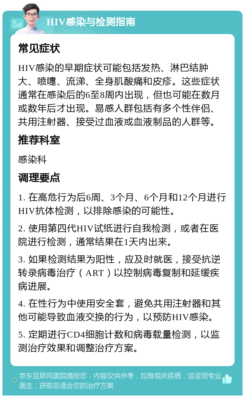 HIV感染与检测指南 常见症状 HIV感染的早期症状可能包括发热、淋巴结肿大、喷嚏、流涕、全身肌酸痛和皮疹。这些症状通常在感染后的6至8周内出现，但也可能在数月或数年后才出现。易感人群包括有多个性伴侣、共用注射器、接受过血液或血液制品的人群等。 推荐科室 感染科 调理要点 1. 在高危行为后6周、3个月、6个月和12个月进行HIV抗体检测，以排除感染的可能性。 2. 使用第四代HIV试纸进行自我检测，或者在医院进行检测，通常结果在1天内出来。 3. 如果检测结果为阳性，应及时就医，接受抗逆转录病毒治疗（ART）以控制病毒复制和延缓疾病进展。 4. 在性行为中使用安全套，避免共用注射器和其他可能导致血液交换的行为，以预防HIV感染。 5. 定期进行CD4细胞计数和病毒载量检测，以监测治疗效果和调整治疗方案。