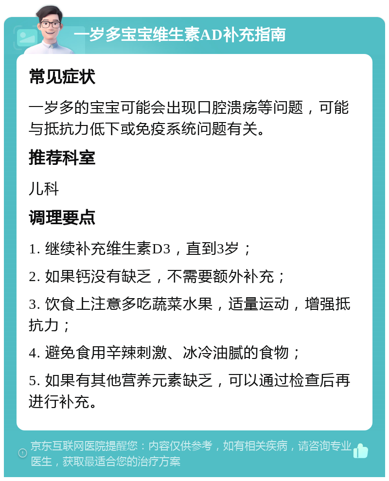 一岁多宝宝维生素AD补充指南 常见症状 一岁多的宝宝可能会出现口腔溃疡等问题，可能与抵抗力低下或免疫系统问题有关。 推荐科室 儿科 调理要点 1. 继续补充维生素D3，直到3岁； 2. 如果钙没有缺乏，不需要额外补充； 3. 饮食上注意多吃蔬菜水果，适量运动，增强抵抗力； 4. 避免食用辛辣刺激、冰冷油腻的食物； 5. 如果有其他营养元素缺乏，可以通过检查后再进行补充。