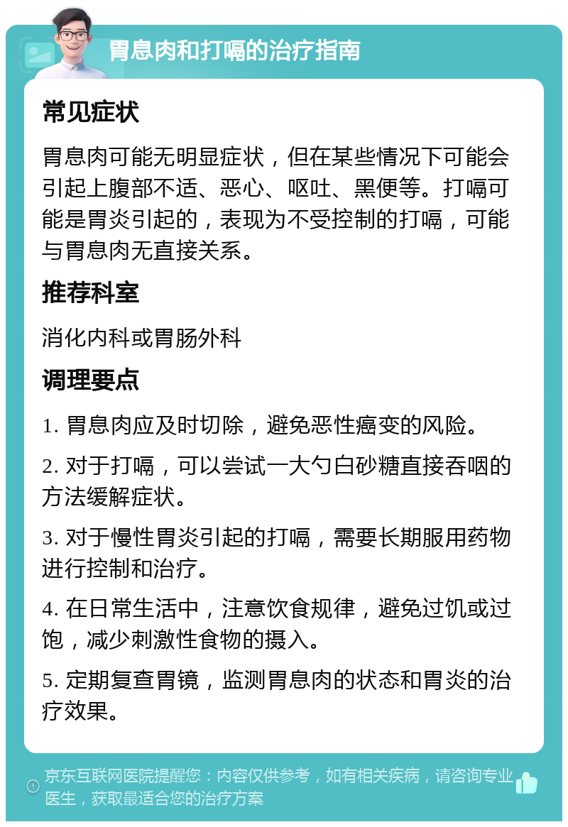 胃息肉和打嗝的治疗指南 常见症状 胃息肉可能无明显症状，但在某些情况下可能会引起上腹部不适、恶心、呕吐、黑便等。打嗝可能是胃炎引起的，表现为不受控制的打嗝，可能与胃息肉无直接关系。 推荐科室 消化内科或胃肠外科 调理要点 1. 胃息肉应及时切除，避免恶性癌变的风险。 2. 对于打嗝，可以尝试一大勺白砂糖直接吞咽的方法缓解症状。 3. 对于慢性胃炎引起的打嗝，需要长期服用药物进行控制和治疗。 4. 在日常生活中，注意饮食规律，避免过饥或过饱，减少刺激性食物的摄入。 5. 定期复查胃镜，监测胃息肉的状态和胃炎的治疗效果。