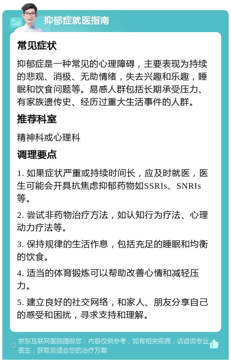 抑郁症就医指南 常见症状 抑郁症是一种常见的心理障碍，主要表现为持续的悲观、消极、无助情绪，失去兴趣和乐趣，睡眠和饮食问题等。易感人群包括长期承受压力、有家族遗传史、经历过重大生活事件的人群。 推荐科室 精神科或心理科 调理要点 1. 如果症状严重或持续时间长，应及时就医，医生可能会开具抗焦虑抑郁药物如SSRIs、SNRIs等。 2. 尝试非药物治疗方法，如认知行为疗法、心理动力疗法等。 3. 保持规律的生活作息，包括充足的睡眠和均衡的饮食。 4. 适当的体育锻炼可以帮助改善心情和减轻压力。 5. 建立良好的社交网络，和家人、朋友分享自己的感受和困扰，寻求支持和理解。