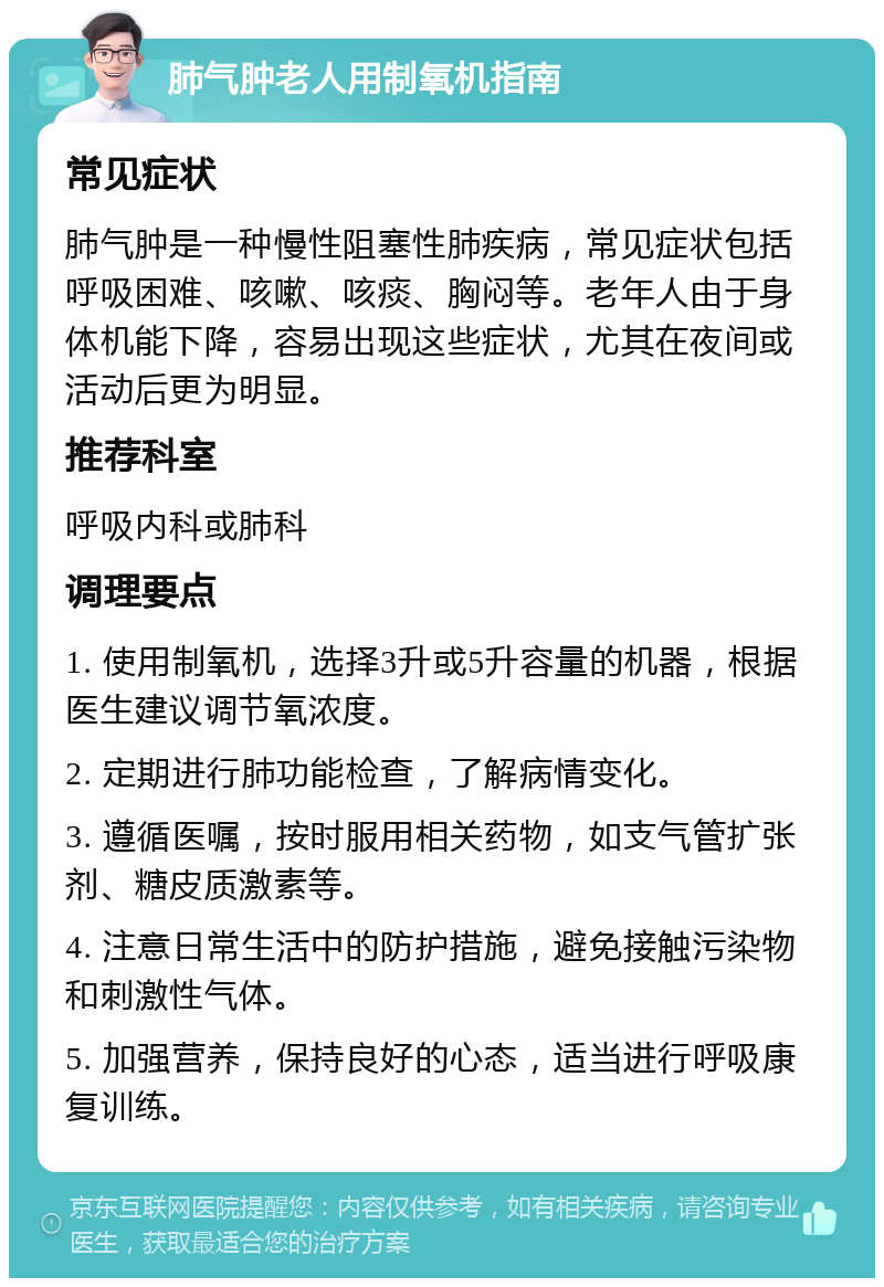 肺气肿老人用制氧机指南 常见症状 肺气肿是一种慢性阻塞性肺疾病，常见症状包括呼吸困难、咳嗽、咳痰、胸闷等。老年人由于身体机能下降，容易出现这些症状，尤其在夜间或活动后更为明显。 推荐科室 呼吸内科或肺科 调理要点 1. 使用制氧机，选择3升或5升容量的机器，根据医生建议调节氧浓度。 2. 定期进行肺功能检查，了解病情变化。 3. 遵循医嘱，按时服用相关药物，如支气管扩张剂、糖皮质激素等。 4. 注意日常生活中的防护措施，避免接触污染物和刺激性气体。 5. 加强营养，保持良好的心态，适当进行呼吸康复训练。