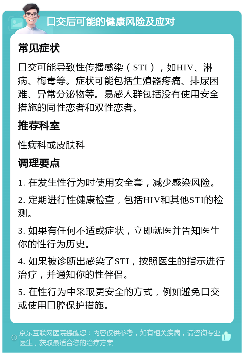 口交后可能的健康风险及应对 常见症状 口交可能导致性传播感染（STI），如HIV、淋病、梅毒等。症状可能包括生殖器疼痛、排尿困难、异常分泌物等。易感人群包括没有使用安全措施的同性恋者和双性恋者。 推荐科室 性病科或皮肤科 调理要点 1. 在发生性行为时使用安全套，减少感染风险。 2. 定期进行性健康检查，包括HIV和其他STI的检测。 3. 如果有任何不适或症状，立即就医并告知医生你的性行为历史。 4. 如果被诊断出感染了STI，按照医生的指示进行治疗，并通知你的性伴侣。 5. 在性行为中采取更安全的方式，例如避免口交或使用口腔保护措施。