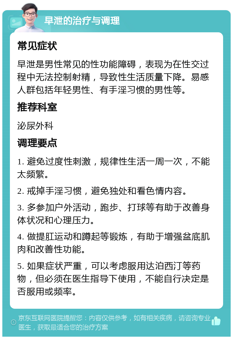 早泄的治疗与调理 常见症状 早泄是男性常见的性功能障碍，表现为在性交过程中无法控制射精，导致性生活质量下降。易感人群包括年轻男性、有手淫习惯的男性等。 推荐科室 泌尿外科 调理要点 1. 避免过度性刺激，规律性生活一周一次，不能太频繁。 2. 戒掉手淫习惯，避免独处和看色情内容。 3. 多参加户外活动，跑步、打球等有助于改善身体状况和心理压力。 4. 做提肛运动和蹲起等锻炼，有助于增强盆底肌肉和改善性功能。 5. 如果症状严重，可以考虑服用达泊西汀等药物，但必须在医生指导下使用，不能自行决定是否服用或频率。