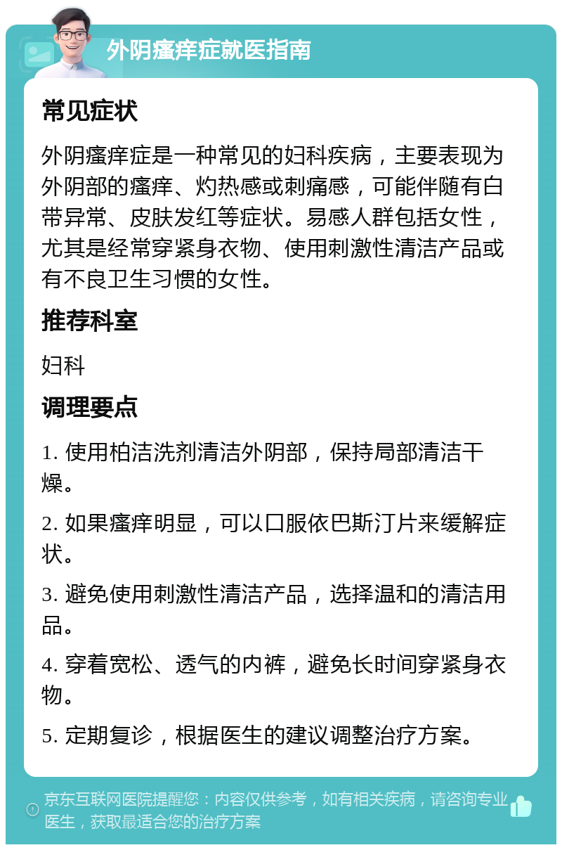 外阴瘙痒症就医指南 常见症状 外阴瘙痒症是一种常见的妇科疾病，主要表现为外阴部的瘙痒、灼热感或刺痛感，可能伴随有白带异常、皮肤发红等症状。易感人群包括女性，尤其是经常穿紧身衣物、使用刺激性清洁产品或有不良卫生习惯的女性。 推荐科室 妇科 调理要点 1. 使用柏洁洗剂清洁外阴部，保持局部清洁干燥。 2. 如果瘙痒明显，可以口服依巴斯汀片来缓解症状。 3. 避免使用刺激性清洁产品，选择温和的清洁用品。 4. 穿着宽松、透气的内裤，避免长时间穿紧身衣物。 5. 定期复诊，根据医生的建议调整治疗方案。