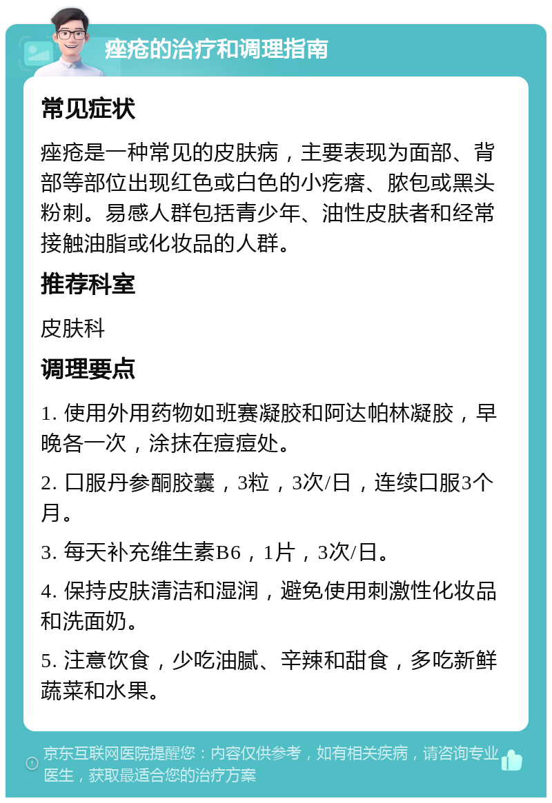 痤疮的治疗和调理指南 常见症状 痤疮是一种常见的皮肤病，主要表现为面部、背部等部位出现红色或白色的小疙瘩、脓包或黑头粉刺。易感人群包括青少年、油性皮肤者和经常接触油脂或化妆品的人群。 推荐科室 皮肤科 调理要点 1. 使用外用药物如班赛凝胶和阿达帕林凝胶，早晚各一次，涂抹在痘痘处。 2. 口服丹参酮胶囊，3粒，3次/日，连续口服3个月。 3. 每天补充维生素B6，1片，3次/日。 4. 保持皮肤清洁和湿润，避免使用刺激性化妆品和洗面奶。 5. 注意饮食，少吃油腻、辛辣和甜食，多吃新鲜蔬菜和水果。