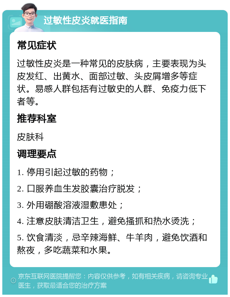 过敏性皮炎就医指南 常见症状 过敏性皮炎是一种常见的皮肤病，主要表现为头皮发红、出黄水、面部过敏、头皮屑增多等症状。易感人群包括有过敏史的人群、免疫力低下者等。 推荐科室 皮肤科 调理要点 1. 停用引起过敏的药物； 2. 口服养血生发胶囊治疗脱发； 3. 外用硼酸溶液湿敷患处； 4. 注意皮肤清洁卫生，避免搔抓和热水烫洗； 5. 饮食清淡，忌辛辣海鲜、牛羊肉，避免饮酒和熬夜，多吃蔬菜和水果。