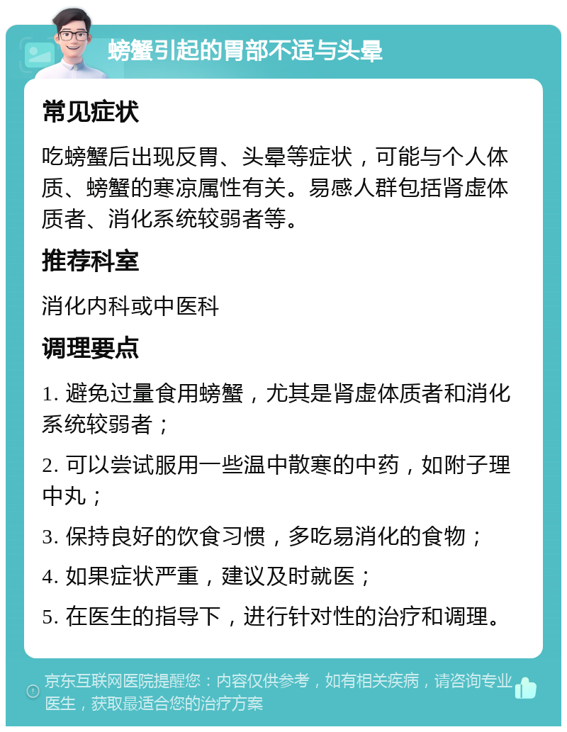 螃蟹引起的胃部不适与头晕 常见症状 吃螃蟹后出现反胃、头晕等症状，可能与个人体质、螃蟹的寒凉属性有关。易感人群包括肾虚体质者、消化系统较弱者等。 推荐科室 消化内科或中医科 调理要点 1. 避免过量食用螃蟹，尤其是肾虚体质者和消化系统较弱者； 2. 可以尝试服用一些温中散寒的中药，如附子理中丸； 3. 保持良好的饮食习惯，多吃易消化的食物； 4. 如果症状严重，建议及时就医； 5. 在医生的指导下，进行针对性的治疗和调理。