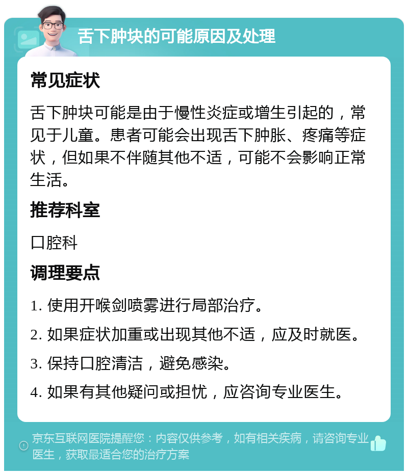 舌下肿块的可能原因及处理 常见症状 舌下肿块可能是由于慢性炎症或增生引起的，常见于儿童。患者可能会出现舌下肿胀、疼痛等症状，但如果不伴随其他不适，可能不会影响正常生活。 推荐科室 口腔科 调理要点 1. 使用开喉剑喷雾进行局部治疗。 2. 如果症状加重或出现其他不适，应及时就医。 3. 保持口腔清洁，避免感染。 4. 如果有其他疑问或担忧，应咨询专业医生。