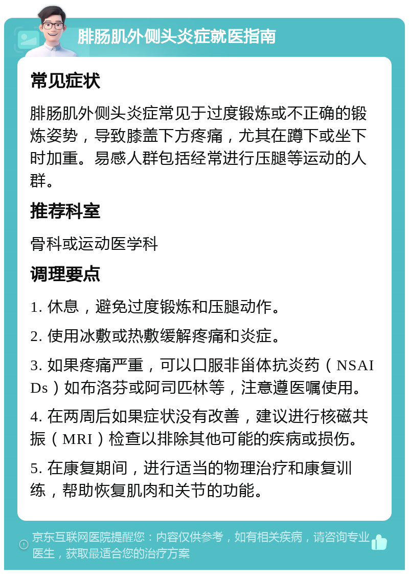 腓肠肌外侧头炎症就医指南 常见症状 腓肠肌外侧头炎症常见于过度锻炼或不正确的锻炼姿势，导致膝盖下方疼痛，尤其在蹲下或坐下时加重。易感人群包括经常进行压腿等运动的人群。 推荐科室 骨科或运动医学科 调理要点 1. 休息，避免过度锻炼和压腿动作。 2. 使用冰敷或热敷缓解疼痛和炎症。 3. 如果疼痛严重，可以口服非甾体抗炎药（NSAIDs）如布洛芬或阿司匹林等，注意遵医嘱使用。 4. 在两周后如果症状没有改善，建议进行核磁共振（MRI）检查以排除其他可能的疾病或损伤。 5. 在康复期间，进行适当的物理治疗和康复训练，帮助恢复肌肉和关节的功能。