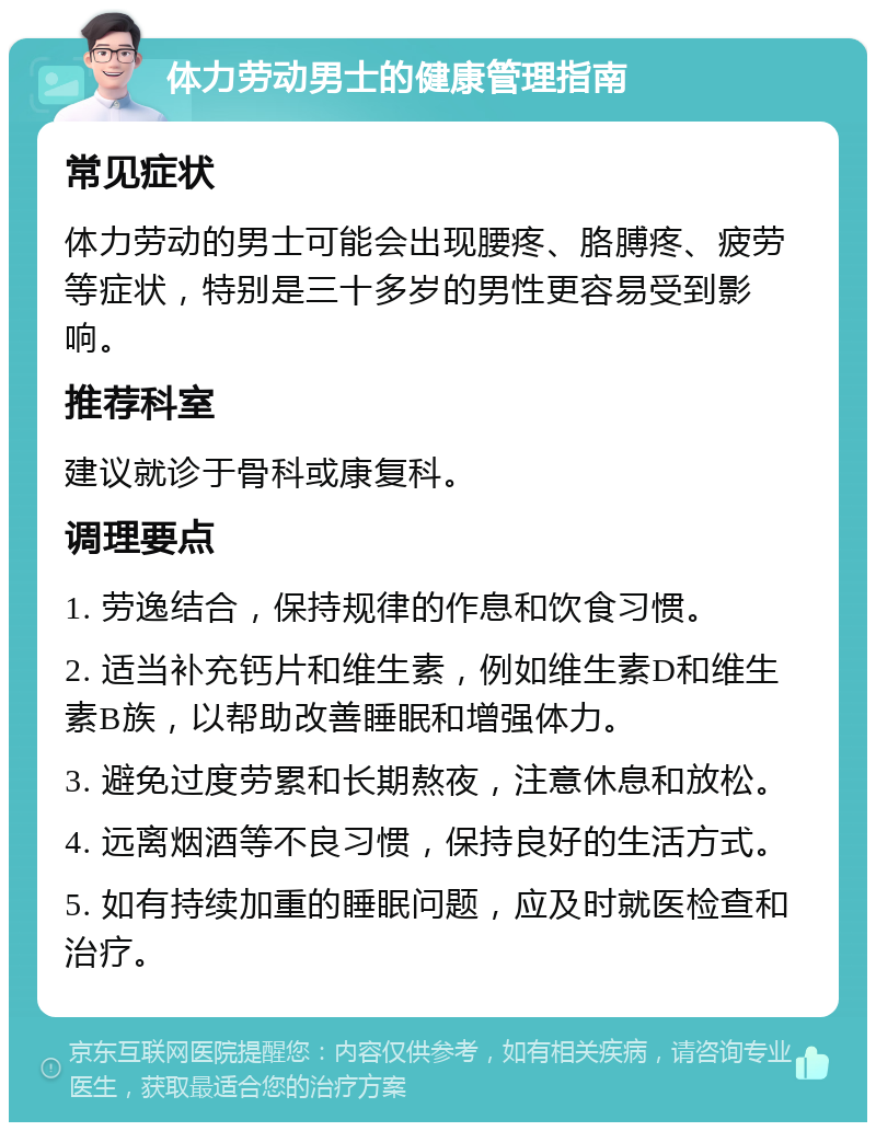 体力劳动男士的健康管理指南 常见症状 体力劳动的男士可能会出现腰疼、胳膊疼、疲劳等症状，特别是三十多岁的男性更容易受到影响。 推荐科室 建议就诊于骨科或康复科。 调理要点 1. 劳逸结合，保持规律的作息和饮食习惯。 2. 适当补充钙片和维生素，例如维生素D和维生素B族，以帮助改善睡眠和增强体力。 3. 避免过度劳累和长期熬夜，注意休息和放松。 4. 远离烟酒等不良习惯，保持良好的生活方式。 5. 如有持续加重的睡眠问题，应及时就医检查和治疗。