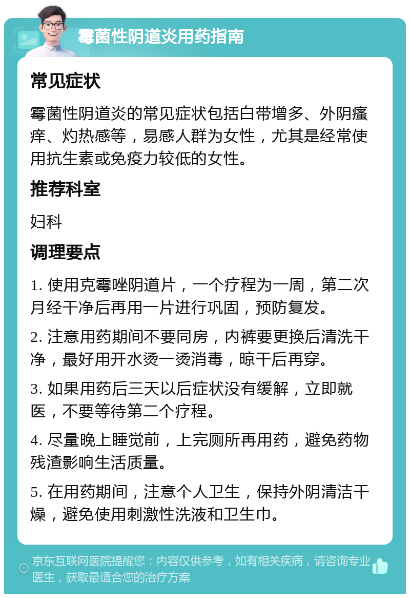 霉菌性阴道炎用药指南 常见症状 霉菌性阴道炎的常见症状包括白带增多、外阴瘙痒、灼热感等，易感人群为女性，尤其是经常使用抗生素或免疫力较低的女性。 推荐科室 妇科 调理要点 1. 使用克霉唑阴道片，一个疗程为一周，第二次月经干净后再用一片进行巩固，预防复发。 2. 注意用药期间不要同房，内裤要更换后清洗干净，最好用开水烫一烫消毒，晾干后再穿。 3. 如果用药后三天以后症状没有缓解，立即就医，不要等待第二个疗程。 4. 尽量晚上睡觉前，上完厕所再用药，避免药物残渣影响生活质量。 5. 在用药期间，注意个人卫生，保持外阴清洁干燥，避免使用刺激性洗液和卫生巾。