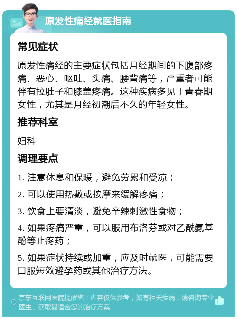 原发性痛经就医指南 常见症状 原发性痛经的主要症状包括月经期间的下腹部疼痛、恶心、呕吐、头痛、腰背痛等，严重者可能伴有拉肚子和膝盖疼痛。这种疾病多见于青春期女性，尤其是月经初潮后不久的年轻女性。 推荐科室 妇科 调理要点 1. 注意休息和保暖，避免劳累和受凉； 2. 可以使用热敷或按摩来缓解疼痛； 3. 饮食上要清淡，避免辛辣刺激性食物； 4. 如果疼痛严重，可以服用布洛芬或对乙酰氨基酚等止疼药； 5. 如果症状持续或加重，应及时就医，可能需要口服短效避孕药或其他治疗方法。