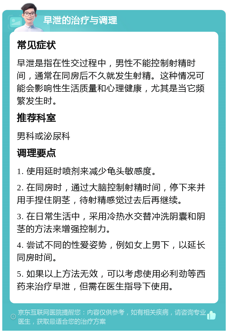 早泄的治疗与调理 常见症状 早泄是指在性交过程中，男性不能控制射精时间，通常在同房后不久就发生射精。这种情况可能会影响性生活质量和心理健康，尤其是当它频繁发生时。 推荐科室 男科或泌尿科 调理要点 1. 使用延时喷剂来减少龟头敏感度。 2. 在同房时，通过大脑控制射精时间，停下来并用手捏住阴茎，待射精感觉过去后再继续。 3. 在日常生活中，采用冷热水交替冲洗阴囊和阴茎的方法来增强控制力。 4. 尝试不同的性爱姿势，例如女上男下，以延长同房时间。 5. 如果以上方法无效，可以考虑使用必利劲等西药来治疗早泄，但需在医生指导下使用。