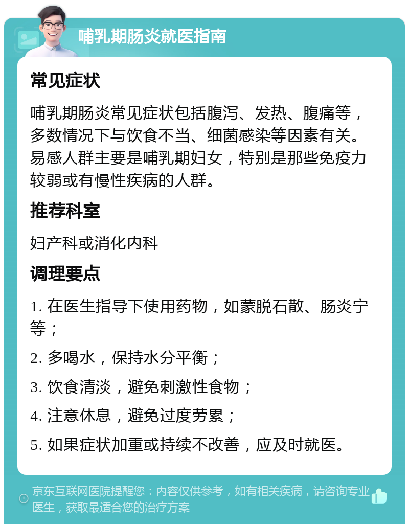 哺乳期肠炎就医指南 常见症状 哺乳期肠炎常见症状包括腹泻、发热、腹痛等，多数情况下与饮食不当、细菌感染等因素有关。易感人群主要是哺乳期妇女，特别是那些免疫力较弱或有慢性疾病的人群。 推荐科室 妇产科或消化内科 调理要点 1. 在医生指导下使用药物，如蒙脱石散、肠炎宁等； 2. 多喝水，保持水分平衡； 3. 饮食清淡，避免刺激性食物； 4. 注意休息，避免过度劳累； 5. 如果症状加重或持续不改善，应及时就医。