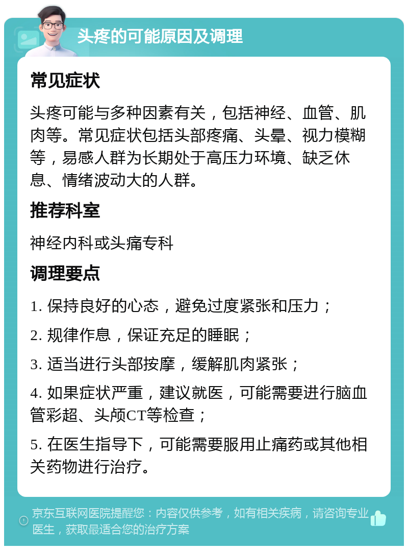 头疼的可能原因及调理 常见症状 头疼可能与多种因素有关，包括神经、血管、肌肉等。常见症状包括头部疼痛、头晕、视力模糊等，易感人群为长期处于高压力环境、缺乏休息、情绪波动大的人群。 推荐科室 神经内科或头痛专科 调理要点 1. 保持良好的心态，避免过度紧张和压力； 2. 规律作息，保证充足的睡眠； 3. 适当进行头部按摩，缓解肌肉紧张； 4. 如果症状严重，建议就医，可能需要进行脑血管彩超、头颅CT等检查； 5. 在医生指导下，可能需要服用止痛药或其他相关药物进行治疗。