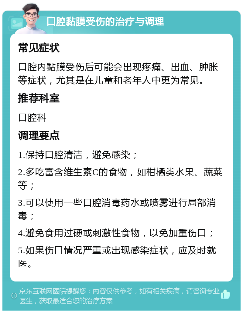 口腔黏膜受伤的治疗与调理 常见症状 口腔内黏膜受伤后可能会出现疼痛、出血、肿胀等症状，尤其是在儿童和老年人中更为常见。 推荐科室 口腔科 调理要点 1.保持口腔清洁，避免感染； 2.多吃富含维生素C的食物，如柑橘类水果、蔬菜等； 3.可以使用一些口腔消毒药水或喷雾进行局部消毒； 4.避免食用过硬或刺激性食物，以免加重伤口； 5.如果伤口情况严重或出现感染症状，应及时就医。