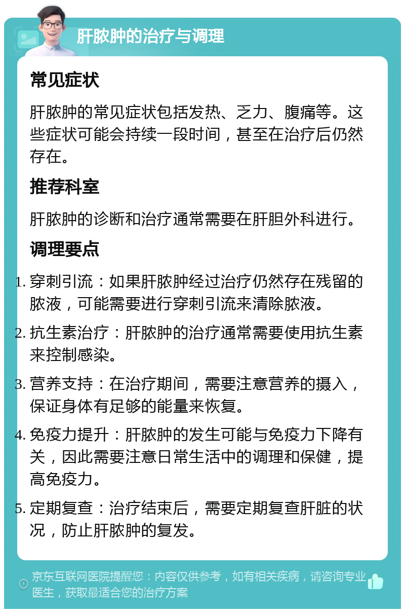 肝脓肿的治疗与调理 常见症状 肝脓肿的常见症状包括发热、乏力、腹痛等。这些症状可能会持续一段时间，甚至在治疗后仍然存在。 推荐科室 肝脓肿的诊断和治疗通常需要在肝胆外科进行。 调理要点 穿刺引流：如果肝脓肿经过治疗仍然存在残留的脓液，可能需要进行穿刺引流来清除脓液。 抗生素治疗：肝脓肿的治疗通常需要使用抗生素来控制感染。 营养支持：在治疗期间，需要注意营养的摄入，保证身体有足够的能量来恢复。 免疫力提升：肝脓肿的发生可能与免疫力下降有关，因此需要注意日常生活中的调理和保健，提高免疫力。 定期复查：治疗结束后，需要定期复查肝脏的状况，防止肝脓肿的复发。