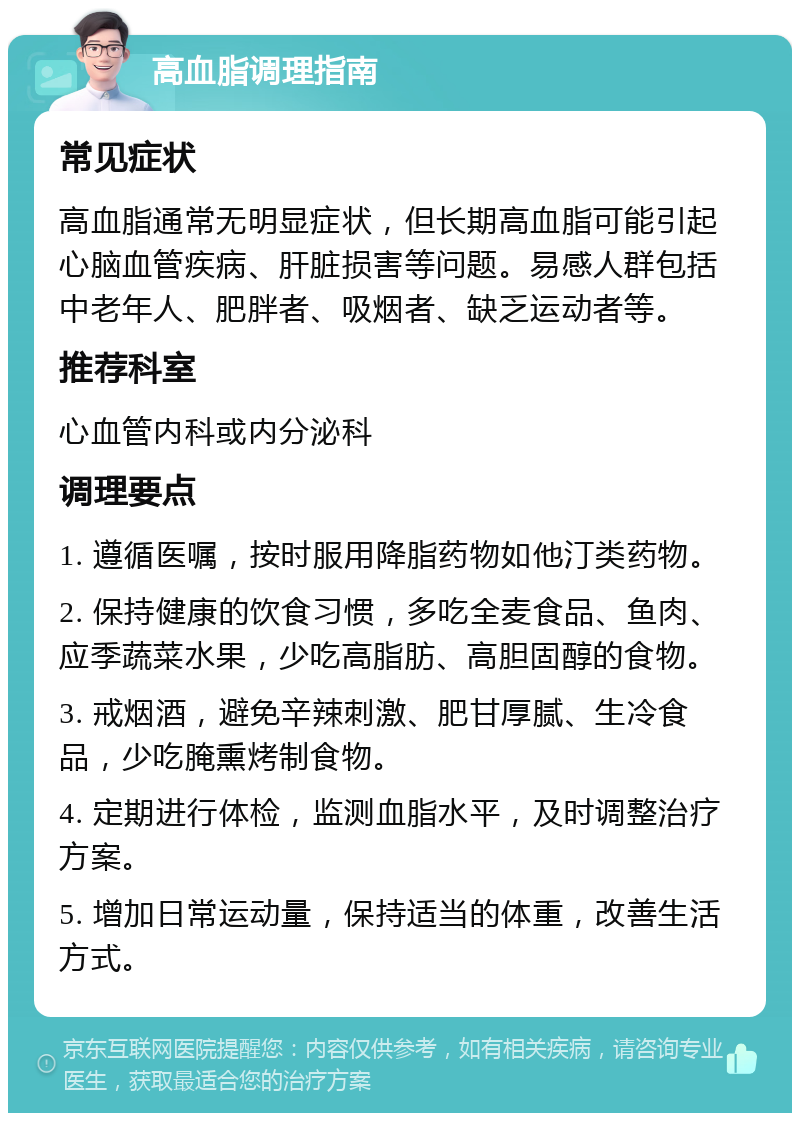 高血脂调理指南 常见症状 高血脂通常无明显症状，但长期高血脂可能引起心脑血管疾病、肝脏损害等问题。易感人群包括中老年人、肥胖者、吸烟者、缺乏运动者等。 推荐科室 心血管内科或内分泌科 调理要点 1. 遵循医嘱，按时服用降脂药物如他汀类药物。 2. 保持健康的饮食习惯，多吃全麦食品、鱼肉、应季蔬菜水果，少吃高脂肪、高胆固醇的食物。 3. 戒烟酒，避免辛辣刺激、肥甘厚腻、生冷食品，少吃腌熏烤制食物。 4. 定期进行体检，监测血脂水平，及时调整治疗方案。 5. 增加日常运动量，保持适当的体重，改善生活方式。