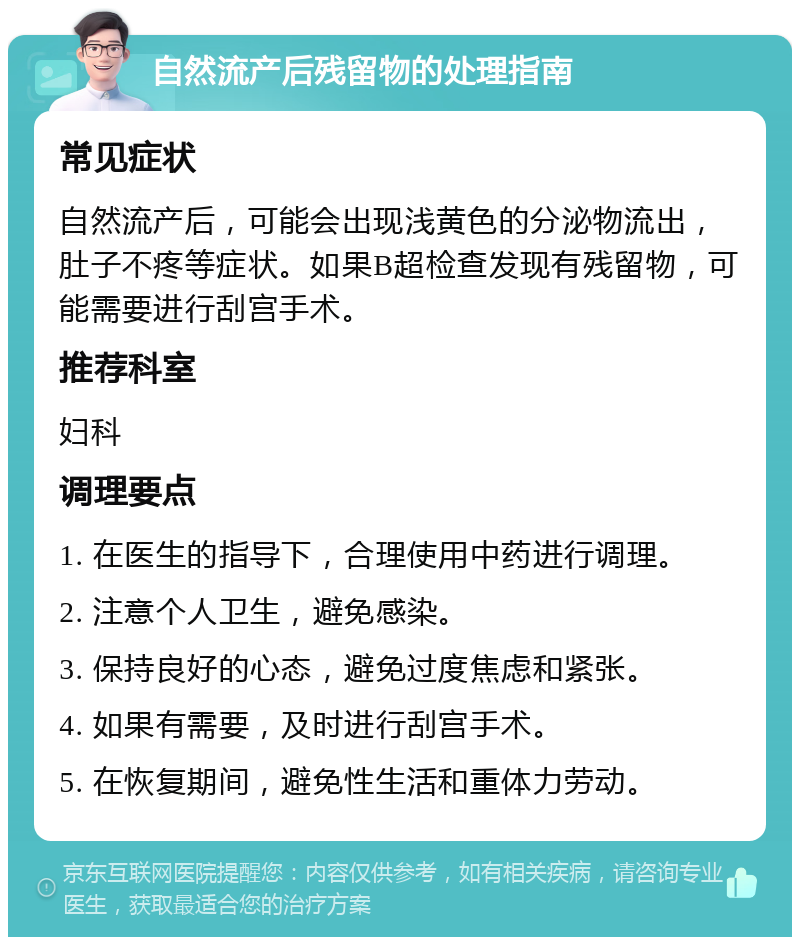 自然流产后残留物的处理指南 常见症状 自然流产后，可能会出现浅黄色的分泌物流出，肚子不疼等症状。如果B超检查发现有残留物，可能需要进行刮宫手术。 推荐科室 妇科 调理要点 1. 在医生的指导下，合理使用中药进行调理。 2. 注意个人卫生，避免感染。 3. 保持良好的心态，避免过度焦虑和紧张。 4. 如果有需要，及时进行刮宫手术。 5. 在恢复期间，避免性生活和重体力劳动。