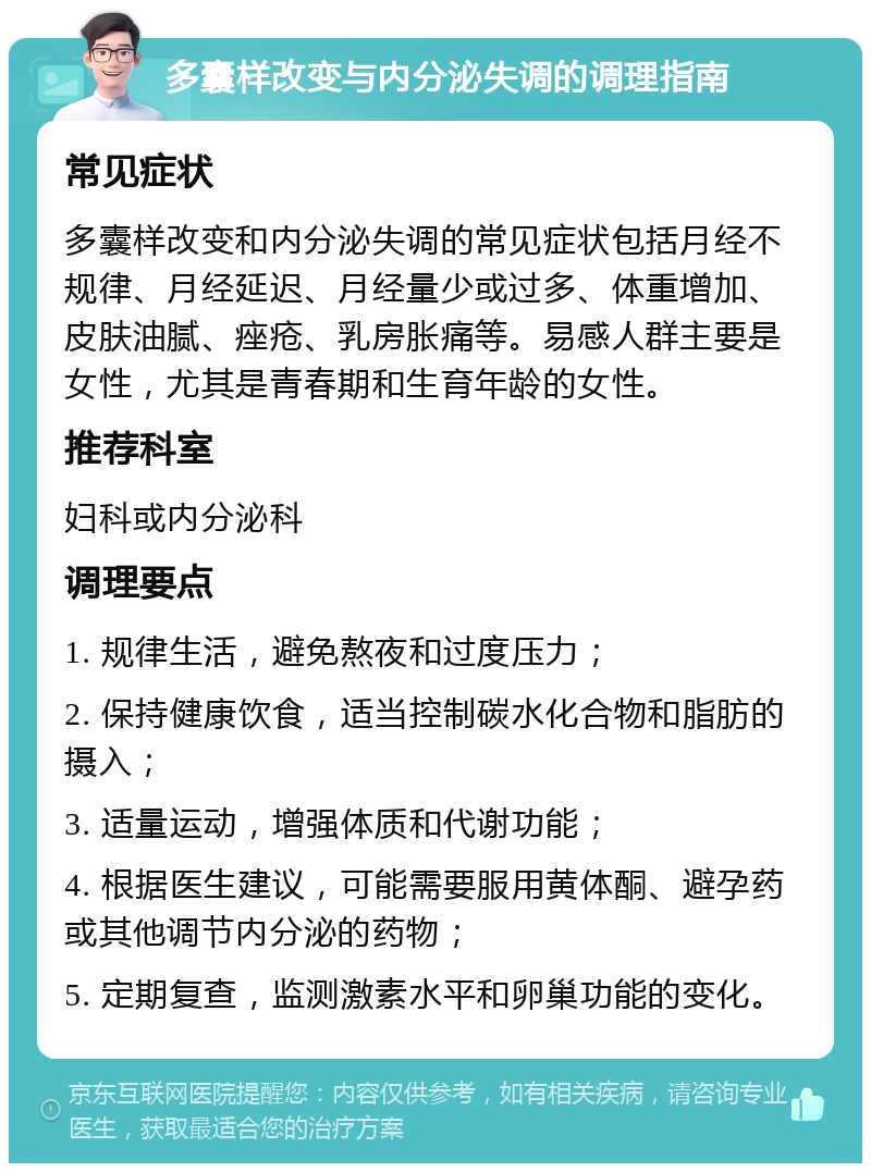 多囊样改变与内分泌失调的调理指南 常见症状 多囊样改变和内分泌失调的常见症状包括月经不规律、月经延迟、月经量少或过多、体重增加、皮肤油腻、痤疮、乳房胀痛等。易感人群主要是女性，尤其是青春期和生育年龄的女性。 推荐科室 妇科或内分泌科 调理要点 1. 规律生活，避免熬夜和过度压力； 2. 保持健康饮食，适当控制碳水化合物和脂肪的摄入； 3. 适量运动，增强体质和代谢功能； 4. 根据医生建议，可能需要服用黄体酮、避孕药或其他调节内分泌的药物； 5. 定期复查，监测激素水平和卵巢功能的变化。