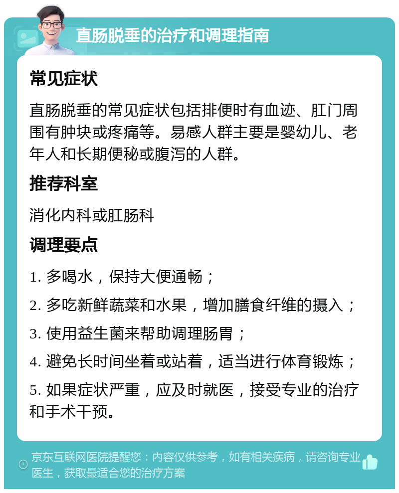 直肠脱垂的治疗和调理指南 常见症状 直肠脱垂的常见症状包括排便时有血迹、肛门周围有肿块或疼痛等。易感人群主要是婴幼儿、老年人和长期便秘或腹泻的人群。 推荐科室 消化内科或肛肠科 调理要点 1. 多喝水，保持大便通畅； 2. 多吃新鲜蔬菜和水果，增加膳食纤维的摄入； 3. 使用益生菌来帮助调理肠胃； 4. 避免长时间坐着或站着，适当进行体育锻炼； 5. 如果症状严重，应及时就医，接受专业的治疗和手术干预。