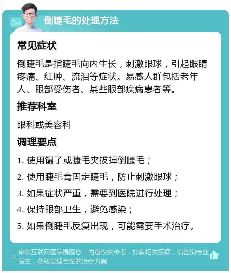 倒睫毛的处理方法 常见症状 倒睫毛是指睫毛向内生长，刺激眼球，引起眼睛疼痛、红肿、流泪等症状。易感人群包括老年人、眼部受伤者、某些眼部疾病患者等。 推荐科室 眼科或美容科 调理要点 1. 使用镊子或睫毛夹拔掉倒睫毛； 2. 使用睫毛膏固定睫毛，防止刺激眼球； 3. 如果症状严重，需要到医院进行处理； 4. 保持眼部卫生，避免感染； 5. 如果倒睫毛反复出现，可能需要手术治疗。