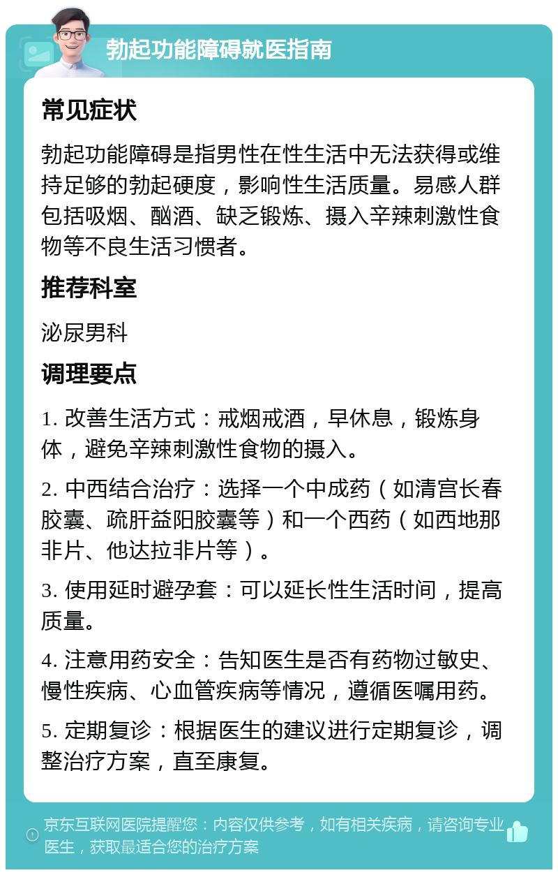 勃起功能障碍就医指南 常见症状 勃起功能障碍是指男性在性生活中无法获得或维持足够的勃起硬度，影响性生活质量。易感人群包括吸烟、酗酒、缺乏锻炼、摄入辛辣刺激性食物等不良生活习惯者。 推荐科室 泌尿男科 调理要点 1. 改善生活方式：戒烟戒酒，早休息，锻炼身体，避免辛辣刺激性食物的摄入。 2. 中西结合治疗：选择一个中成药（如清宫长春胶囊、疏肝益阳胶囊等）和一个西药（如西地那非片、他达拉非片等）。 3. 使用延时避孕套：可以延长性生活时间，提高质量。 4. 注意用药安全：告知医生是否有药物过敏史、慢性疾病、心血管疾病等情况，遵循医嘱用药。 5. 定期复诊：根据医生的建议进行定期复诊，调整治疗方案，直至康复。