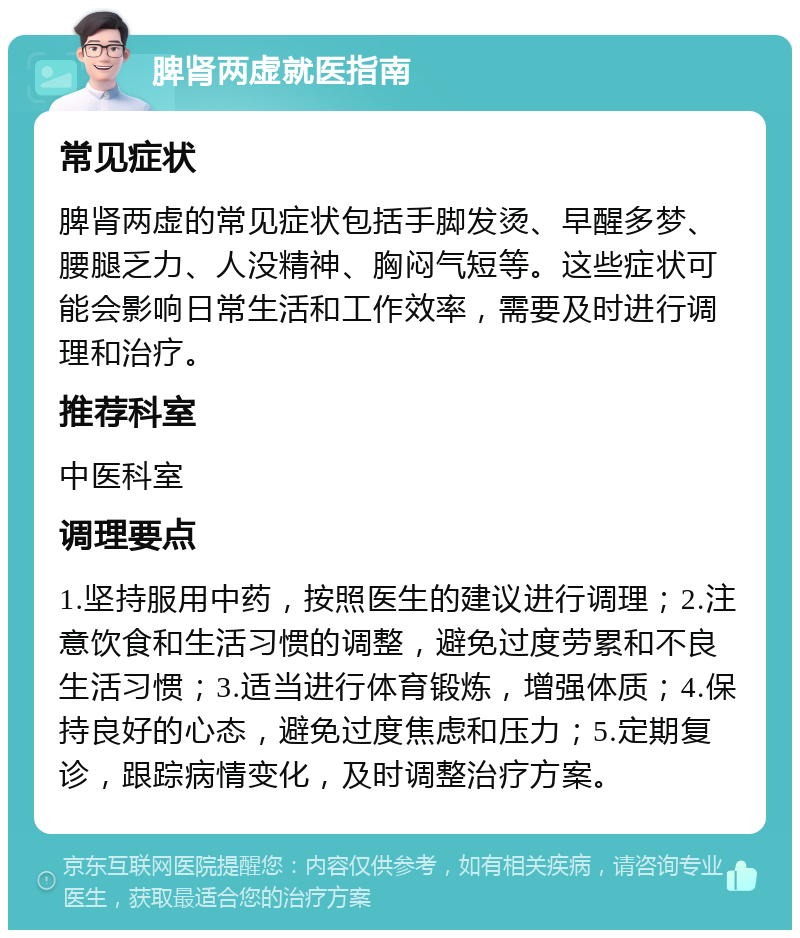 脾肾两虚就医指南 常见症状 脾肾两虚的常见症状包括手脚发烫、早醒多梦、腰腿乏力、人没精神、胸闷气短等。这些症状可能会影响日常生活和工作效率，需要及时进行调理和治疗。 推荐科室 中医科室 调理要点 1.坚持服用中药，按照医生的建议进行调理；2.注意饮食和生活习惯的调整，避免过度劳累和不良生活习惯；3.适当进行体育锻炼，增强体质；4.保持良好的心态，避免过度焦虑和压力；5.定期复诊，跟踪病情变化，及时调整治疗方案。