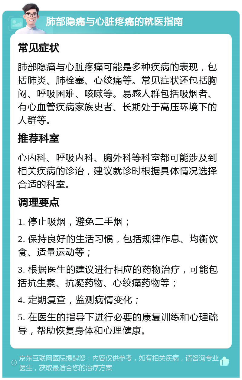 肺部隐痛与心脏疼痛的就医指南 常见症状 肺部隐痛与心脏疼痛可能是多种疾病的表现，包括肺炎、肺栓塞、心绞痛等。常见症状还包括胸闷、呼吸困难、咳嗽等。易感人群包括吸烟者、有心血管疾病家族史者、长期处于高压环境下的人群等。 推荐科室 心内科、呼吸内科、胸外科等科室都可能涉及到相关疾病的诊治，建议就诊时根据具体情况选择合适的科室。 调理要点 1. 停止吸烟，避免二手烟； 2. 保持良好的生活习惯，包括规律作息、均衡饮食、适量运动等； 3. 根据医生的建议进行相应的药物治疗，可能包括抗生素、抗凝药物、心绞痛药物等； 4. 定期复查，监测病情变化； 5. 在医生的指导下进行必要的康复训练和心理疏导，帮助恢复身体和心理健康。