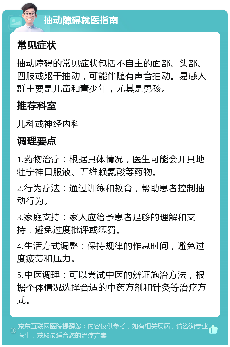 抽动障碍就医指南 常见症状 抽动障碍的常见症状包括不自主的面部、头部、四肢或躯干抽动，可能伴随有声音抽动。易感人群主要是儿童和青少年，尤其是男孩。 推荐科室 儿科或神经内科 调理要点 1.药物治疗：根据具体情况，医生可能会开具地牡宁神口服液、五维赖氨酸等药物。 2.行为疗法：通过训练和教育，帮助患者控制抽动行为。 3.家庭支持：家人应给予患者足够的理解和支持，避免过度批评或惩罚。 4.生活方式调整：保持规律的作息时间，避免过度疲劳和压力。 5.中医调理：可以尝试中医的辨证施治方法，根据个体情况选择合适的中药方剂和针灸等治疗方式。