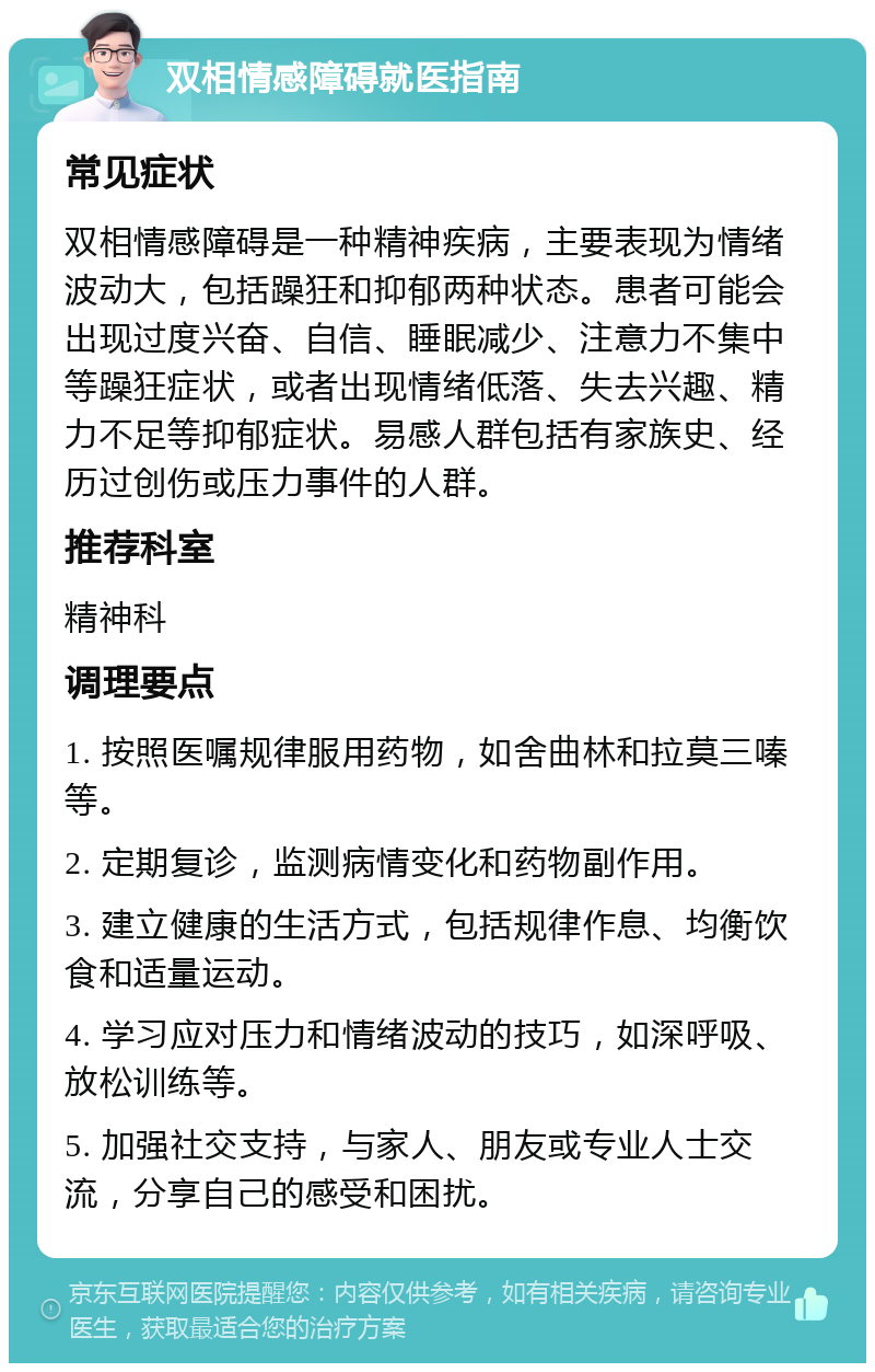 双相情感障碍就医指南 常见症状 双相情感障碍是一种精神疾病，主要表现为情绪波动大，包括躁狂和抑郁两种状态。患者可能会出现过度兴奋、自信、睡眠减少、注意力不集中等躁狂症状，或者出现情绪低落、失去兴趣、精力不足等抑郁症状。易感人群包括有家族史、经历过创伤或压力事件的人群。 推荐科室 精神科 调理要点 1. 按照医嘱规律服用药物，如舍曲林和拉莫三嗪等。 2. 定期复诊，监测病情变化和药物副作用。 3. 建立健康的生活方式，包括规律作息、均衡饮食和适量运动。 4. 学习应对压力和情绪波动的技巧，如深呼吸、放松训练等。 5. 加强社交支持，与家人、朋友或专业人士交流，分享自己的感受和困扰。