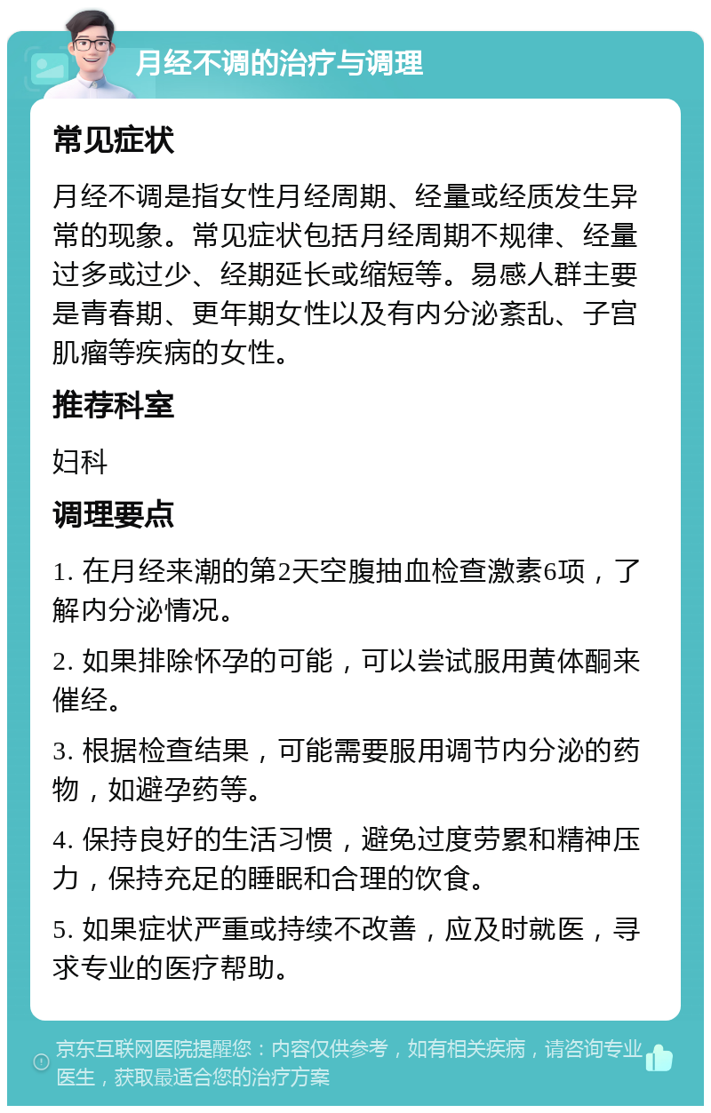 月经不调的治疗与调理 常见症状 月经不调是指女性月经周期、经量或经质发生异常的现象。常见症状包括月经周期不规律、经量过多或过少、经期延长或缩短等。易感人群主要是青春期、更年期女性以及有内分泌紊乱、子宫肌瘤等疾病的女性。 推荐科室 妇科 调理要点 1. 在月经来潮的第2天空腹抽血检查激素6项，了解内分泌情况。 2. 如果排除怀孕的可能，可以尝试服用黄体酮来催经。 3. 根据检查结果，可能需要服用调节内分泌的药物，如避孕药等。 4. 保持良好的生活习惯，避免过度劳累和精神压力，保持充足的睡眠和合理的饮食。 5. 如果症状严重或持续不改善，应及时就医，寻求专业的医疗帮助。