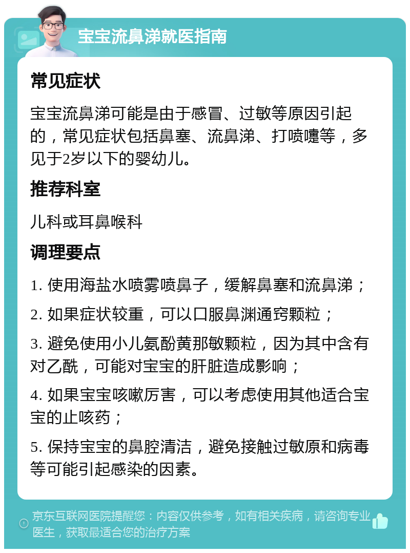 宝宝流鼻涕就医指南 常见症状 宝宝流鼻涕可能是由于感冒、过敏等原因引起的，常见症状包括鼻塞、流鼻涕、打喷嚏等，多见于2岁以下的婴幼儿。 推荐科室 儿科或耳鼻喉科 调理要点 1. 使用海盐水喷雾喷鼻子，缓解鼻塞和流鼻涕； 2. 如果症状较重，可以口服鼻渊通窍颗粒； 3. 避免使用小儿氨酚黄那敏颗粒，因为其中含有对乙酰，可能对宝宝的肝脏造成影响； 4. 如果宝宝咳嗽厉害，可以考虑使用其他适合宝宝的止咳药； 5. 保持宝宝的鼻腔清洁，避免接触过敏原和病毒等可能引起感染的因素。