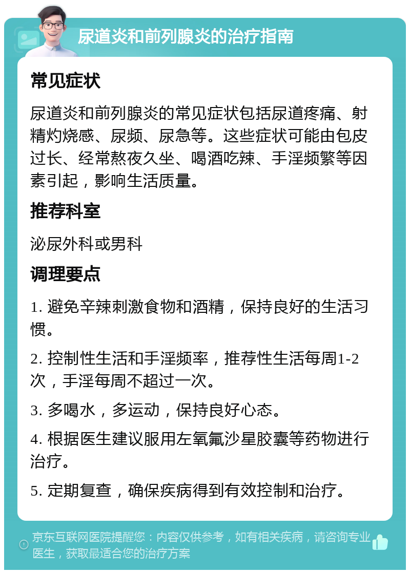 尿道炎和前列腺炎的治疗指南 常见症状 尿道炎和前列腺炎的常见症状包括尿道疼痛、射精灼烧感、尿频、尿急等。这些症状可能由包皮过长、经常熬夜久坐、喝酒吃辣、手淫频繁等因素引起，影响生活质量。 推荐科室 泌尿外科或男科 调理要点 1. 避免辛辣刺激食物和酒精，保持良好的生活习惯。 2. 控制性生活和手淫频率，推荐性生活每周1-2次，手淫每周不超过一次。 3. 多喝水，多运动，保持良好心态。 4. 根据医生建议服用左氧氟沙星胶囊等药物进行治疗。 5. 定期复查，确保疾病得到有效控制和治疗。