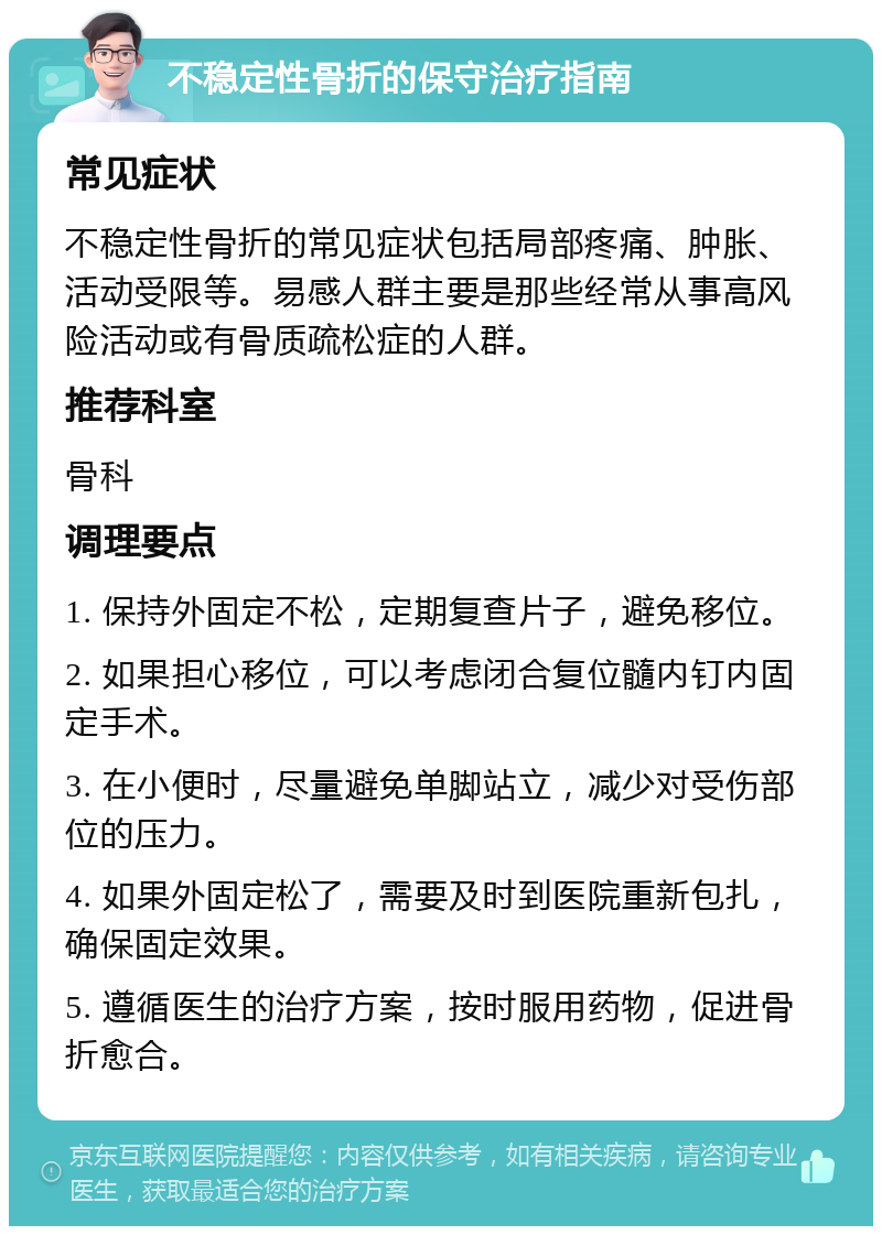 不稳定性骨折的保守治疗指南 常见症状 不稳定性骨折的常见症状包括局部疼痛、肿胀、活动受限等。易感人群主要是那些经常从事高风险活动或有骨质疏松症的人群。 推荐科室 骨科 调理要点 1. 保持外固定不松，定期复查片子，避免移位。 2. 如果担心移位，可以考虑闭合复位髓内钉内固定手术。 3. 在小便时，尽量避免单脚站立，减少对受伤部位的压力。 4. 如果外固定松了，需要及时到医院重新包扎，确保固定效果。 5. 遵循医生的治疗方案，按时服用药物，促进骨折愈合。