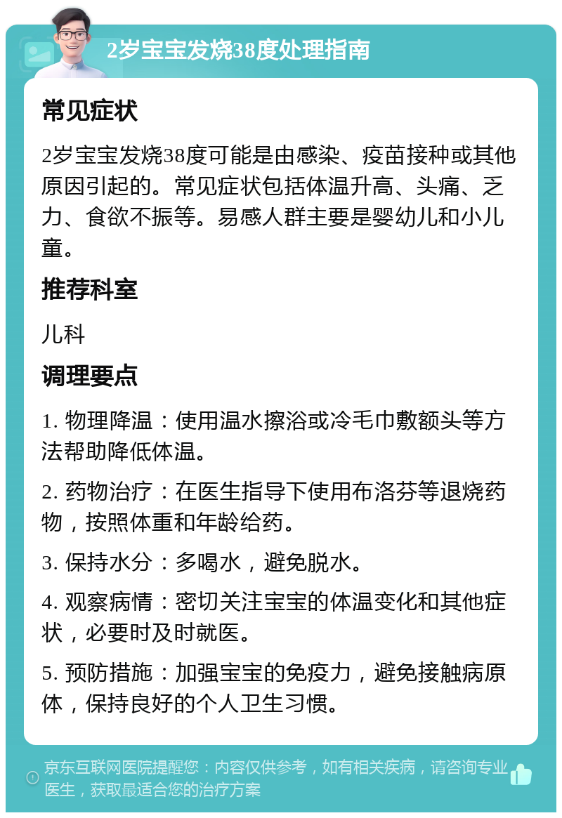 2岁宝宝发烧38度处理指南 常见症状 2岁宝宝发烧38度可能是由感染、疫苗接种或其他原因引起的。常见症状包括体温升高、头痛、乏力、食欲不振等。易感人群主要是婴幼儿和小儿童。 推荐科室 儿科 调理要点 1. 物理降温：使用温水擦浴或冷毛巾敷额头等方法帮助降低体温。 2. 药物治疗：在医生指导下使用布洛芬等退烧药物，按照体重和年龄给药。 3. 保持水分：多喝水，避免脱水。 4. 观察病情：密切关注宝宝的体温变化和其他症状，必要时及时就医。 5. 预防措施：加强宝宝的免疫力，避免接触病原体，保持良好的个人卫生习惯。