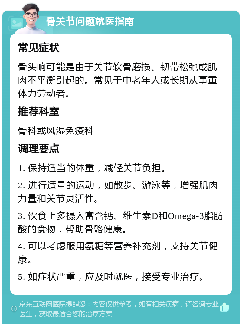 骨关节问题就医指南 常见症状 骨头响可能是由于关节软骨磨损、韧带松弛或肌肉不平衡引起的。常见于中老年人或长期从事重体力劳动者。 推荐科室 骨科或风湿免疫科 调理要点 1. 保持适当的体重，减轻关节负担。 2. 进行适量的运动，如散步、游泳等，增强肌肉力量和关节灵活性。 3. 饮食上多摄入富含钙、维生素D和Omega-3脂肪酸的食物，帮助骨骼健康。 4. 可以考虑服用氨糖等营养补充剂，支持关节健康。 5. 如症状严重，应及时就医，接受专业治疗。