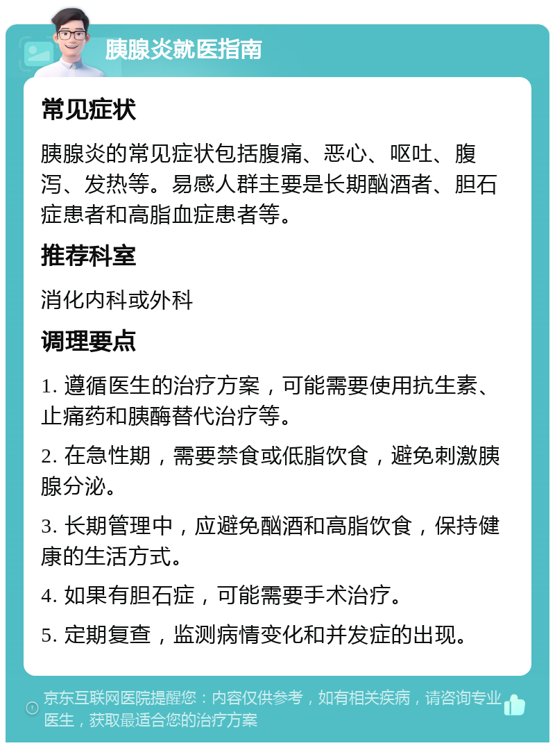 胰腺炎就医指南 常见症状 胰腺炎的常见症状包括腹痛、恶心、呕吐、腹泻、发热等。易感人群主要是长期酗酒者、胆石症患者和高脂血症患者等。 推荐科室 消化内科或外科 调理要点 1. 遵循医生的治疗方案，可能需要使用抗生素、止痛药和胰酶替代治疗等。 2. 在急性期，需要禁食或低脂饮食，避免刺激胰腺分泌。 3. 长期管理中，应避免酗酒和高脂饮食，保持健康的生活方式。 4. 如果有胆石症，可能需要手术治疗。 5. 定期复查，监测病情变化和并发症的出现。