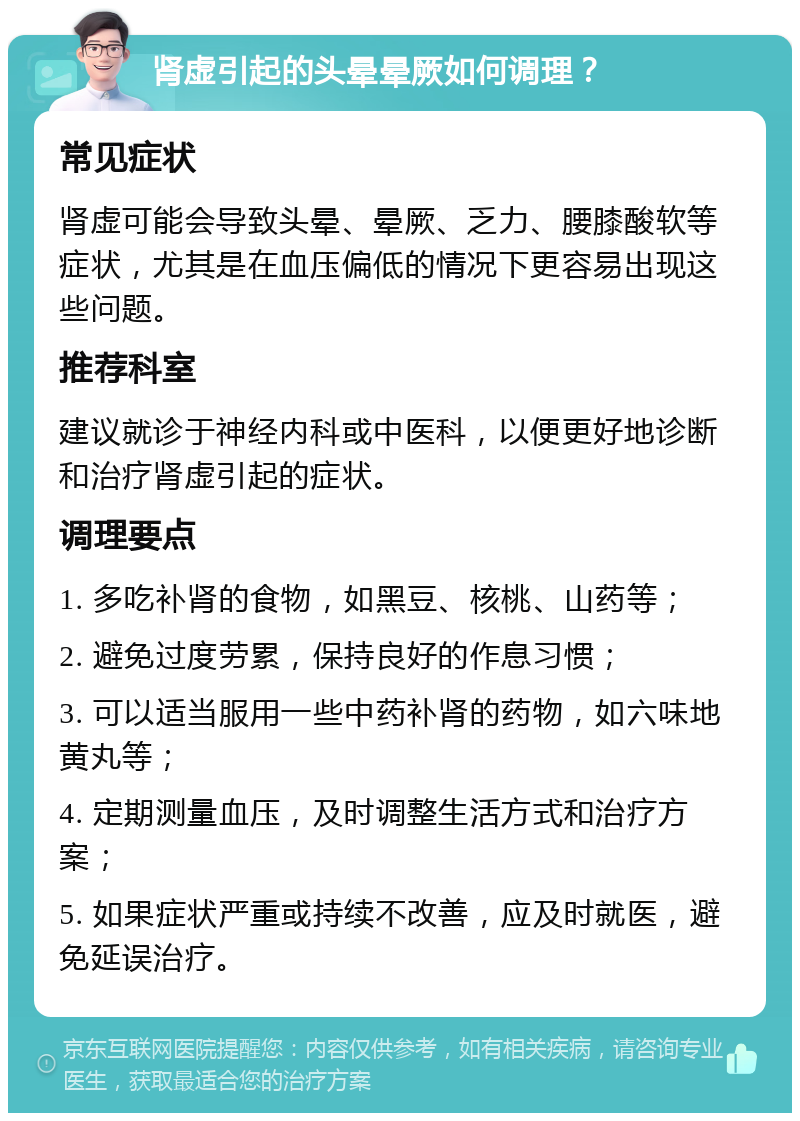 肾虚引起的头晕晕厥如何调理？ 常见症状 肾虚可能会导致头晕、晕厥、乏力、腰膝酸软等症状，尤其是在血压偏低的情况下更容易出现这些问题。 推荐科室 建议就诊于神经内科或中医科，以便更好地诊断和治疗肾虚引起的症状。 调理要点 1. 多吃补肾的食物，如黑豆、核桃、山药等； 2. 避免过度劳累，保持良好的作息习惯； 3. 可以适当服用一些中药补肾的药物，如六味地黄丸等； 4. 定期测量血压，及时调整生活方式和治疗方案； 5. 如果症状严重或持续不改善，应及时就医，避免延误治疗。