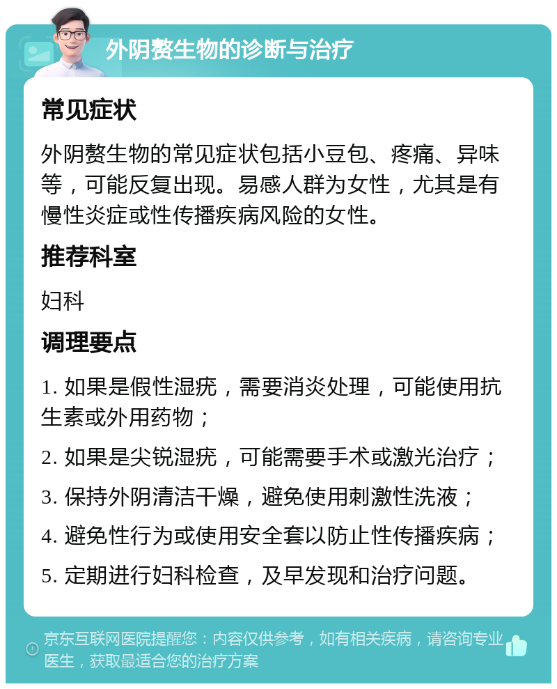 外阴赘生物的诊断与治疗 常见症状 外阴赘生物的常见症状包括小豆包、疼痛、异味等，可能反复出现。易感人群为女性，尤其是有慢性炎症或性传播疾病风险的女性。 推荐科室 妇科 调理要点 1. 如果是假性湿疣，需要消炎处理，可能使用抗生素或外用药物； 2. 如果是尖锐湿疣，可能需要手术或激光治疗； 3. 保持外阴清洁干燥，避免使用刺激性洗液； 4. 避免性行为或使用安全套以防止性传播疾病； 5. 定期进行妇科检查，及早发现和治疗问题。