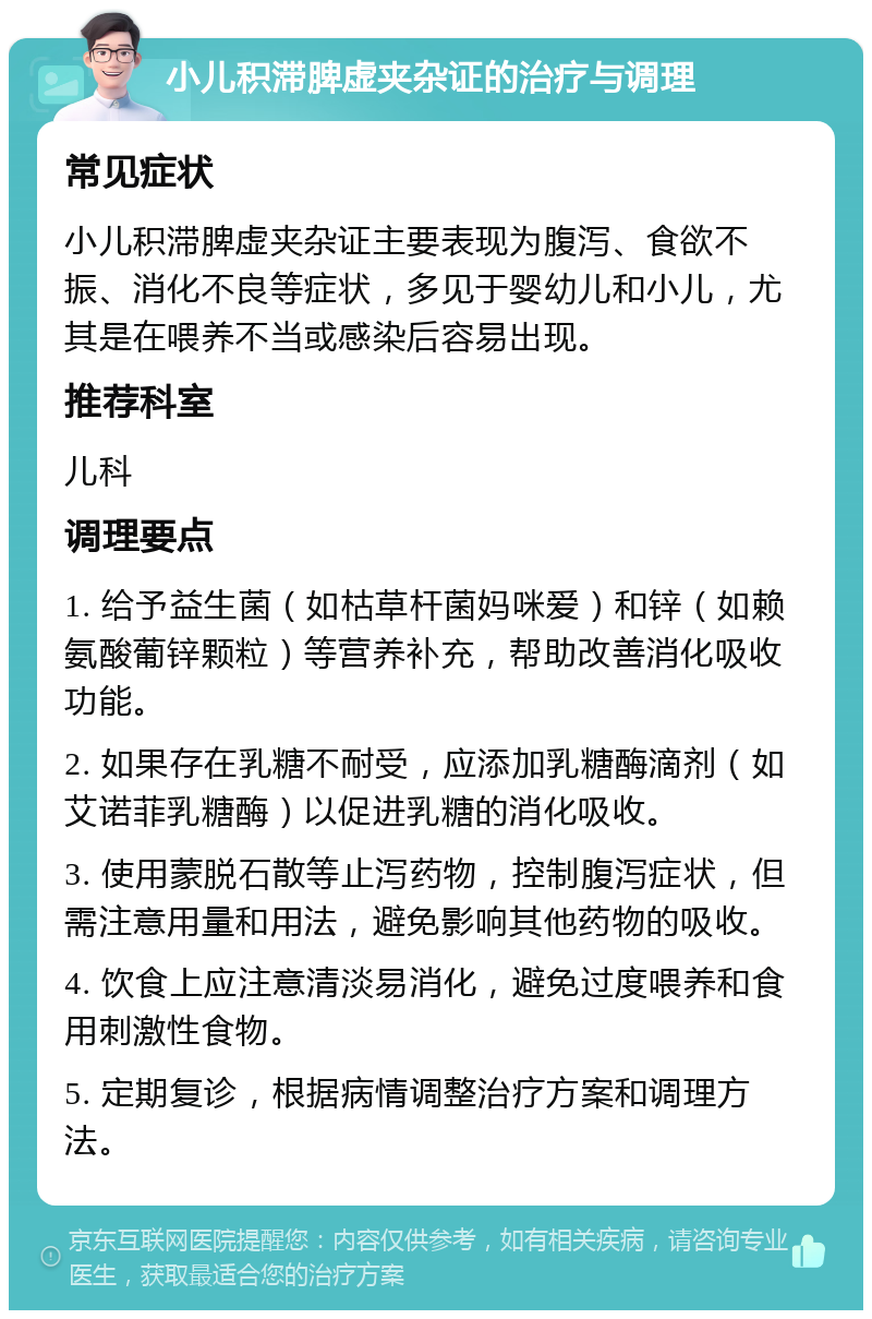 小儿积滞脾虚夹杂证的治疗与调理 常见症状 小儿积滞脾虚夹杂证主要表现为腹泻、食欲不振、消化不良等症状，多见于婴幼儿和小儿，尤其是在喂养不当或感染后容易出现。 推荐科室 儿科 调理要点 1. 给予益生菌（如枯草杆菌妈咪爱）和锌（如赖氨酸葡锌颗粒）等营养补充，帮助改善消化吸收功能。 2. 如果存在乳糖不耐受，应添加乳糖酶滴剂（如艾诺菲乳糖酶）以促进乳糖的消化吸收。 3. 使用蒙脱石散等止泻药物，控制腹泻症状，但需注意用量和用法，避免影响其他药物的吸收。 4. 饮食上应注意清淡易消化，避免过度喂养和食用刺激性食物。 5. 定期复诊，根据病情调整治疗方案和调理方法。