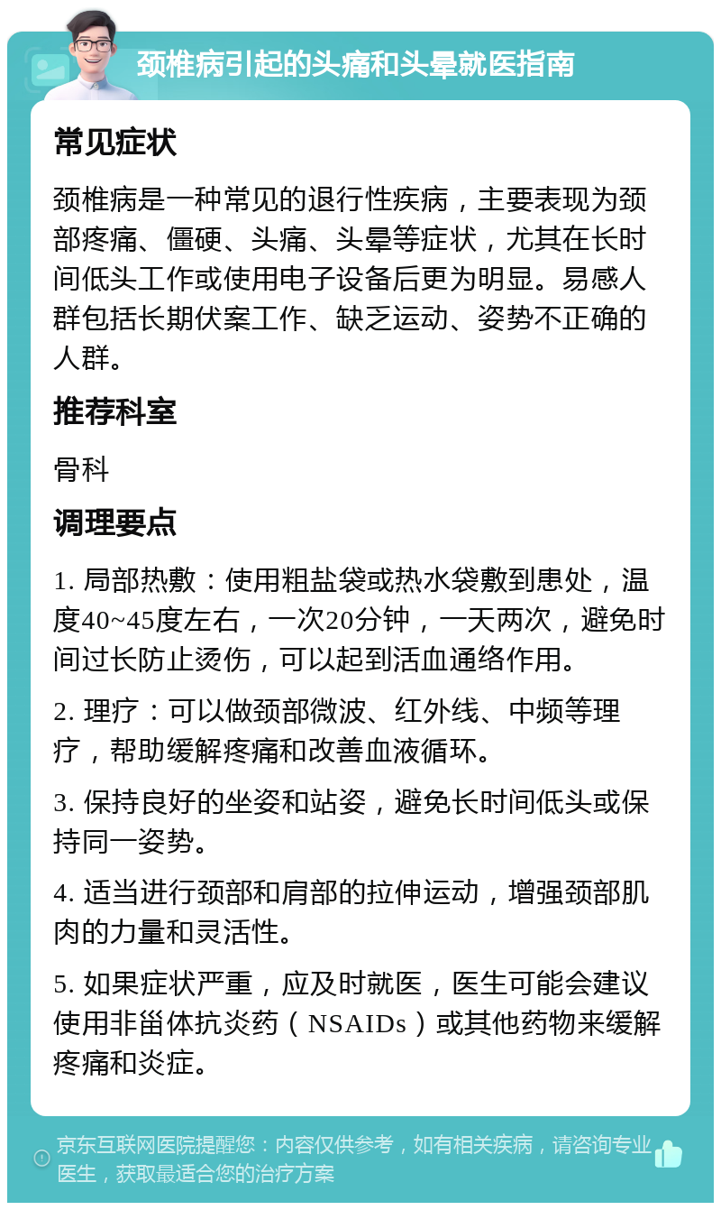 颈椎病引起的头痛和头晕就医指南 常见症状 颈椎病是一种常见的退行性疾病，主要表现为颈部疼痛、僵硬、头痛、头晕等症状，尤其在长时间低头工作或使用电子设备后更为明显。易感人群包括长期伏案工作、缺乏运动、姿势不正确的人群。 推荐科室 骨科 调理要点 1. 局部热敷：使用粗盐袋或热水袋敷到患处，温度40~45度左右，一次20分钟，一天两次，避免时间过长防止烫伤，可以起到活血通络作用。 2. 理疗：可以做颈部微波、红外线、中频等理疗，帮助缓解疼痛和改善血液循环。 3. 保持良好的坐姿和站姿，避免长时间低头或保持同一姿势。 4. 适当进行颈部和肩部的拉伸运动，增强颈部肌肉的力量和灵活性。 5. 如果症状严重，应及时就医，医生可能会建议使用非甾体抗炎药（NSAIDs）或其他药物来缓解疼痛和炎症。