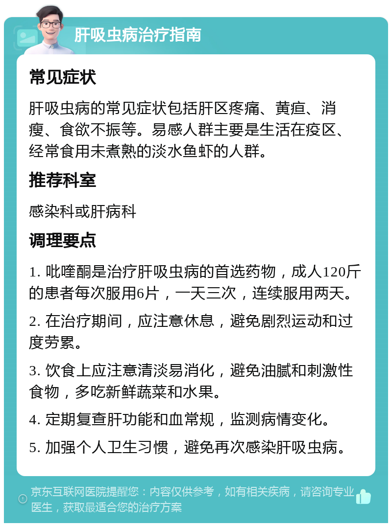 肝吸虫病治疗指南 常见症状 肝吸虫病的常见症状包括肝区疼痛、黄疸、消瘦、食欲不振等。易感人群主要是生活在疫区、经常食用未煮熟的淡水鱼虾的人群。 推荐科室 感染科或肝病科 调理要点 1. 吡喹酮是治疗肝吸虫病的首选药物，成人120斤的患者每次服用6片，一天三次，连续服用两天。 2. 在治疗期间，应注意休息，避免剧烈运动和过度劳累。 3. 饮食上应注意清淡易消化，避免油腻和刺激性食物，多吃新鲜蔬菜和水果。 4. 定期复查肝功能和血常规，监测病情变化。 5. 加强个人卫生习惯，避免再次感染肝吸虫病。