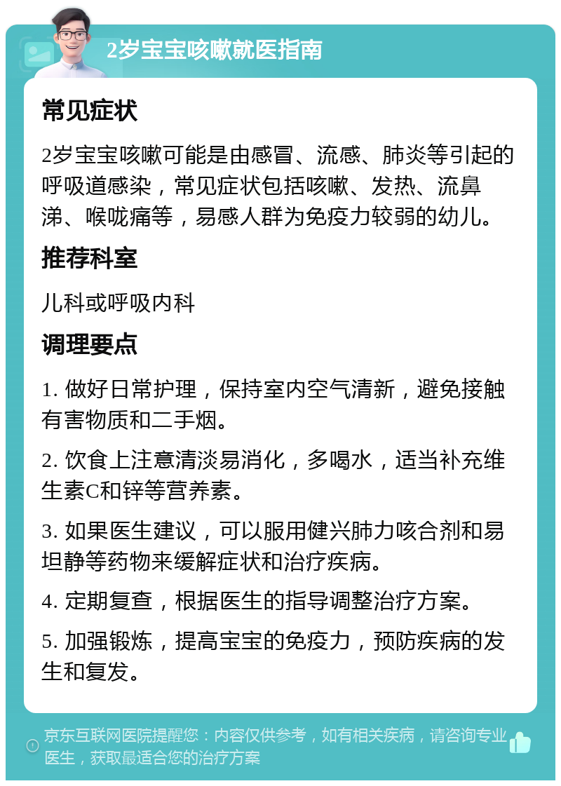 2岁宝宝咳嗽就医指南 常见症状 2岁宝宝咳嗽可能是由感冒、流感、肺炎等引起的呼吸道感染，常见症状包括咳嗽、发热、流鼻涕、喉咙痛等，易感人群为免疫力较弱的幼儿。 推荐科室 儿科或呼吸内科 调理要点 1. 做好日常护理，保持室内空气清新，避免接触有害物质和二手烟。 2. 饮食上注意清淡易消化，多喝水，适当补充维生素C和锌等营养素。 3. 如果医生建议，可以服用健兴肺力咳合剂和易坦静等药物来缓解症状和治疗疾病。 4. 定期复查，根据医生的指导调整治疗方案。 5. 加强锻炼，提高宝宝的免疫力，预防疾病的发生和复发。