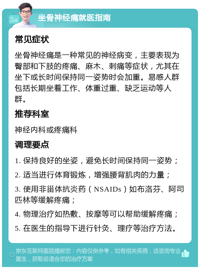 坐骨神经痛就医指南 常见症状 坐骨神经痛是一种常见的神经病变，主要表现为臀部和下肢的疼痛、麻木、刺痛等症状，尤其在坐下或长时间保持同一姿势时会加重。易感人群包括长期坐着工作、体重过重、缺乏运动等人群。 推荐科室 神经内科或疼痛科 调理要点 1. 保持良好的坐姿，避免长时间保持同一姿势； 2. 适当进行体育锻炼，增强腰背肌肉的力量； 3. 使用非甾体抗炎药（NSAIDs）如布洛芬、阿司匹林等缓解疼痛； 4. 物理治疗如热敷、按摩等可以帮助缓解疼痛； 5. 在医生的指导下进行针灸、理疗等治疗方法。