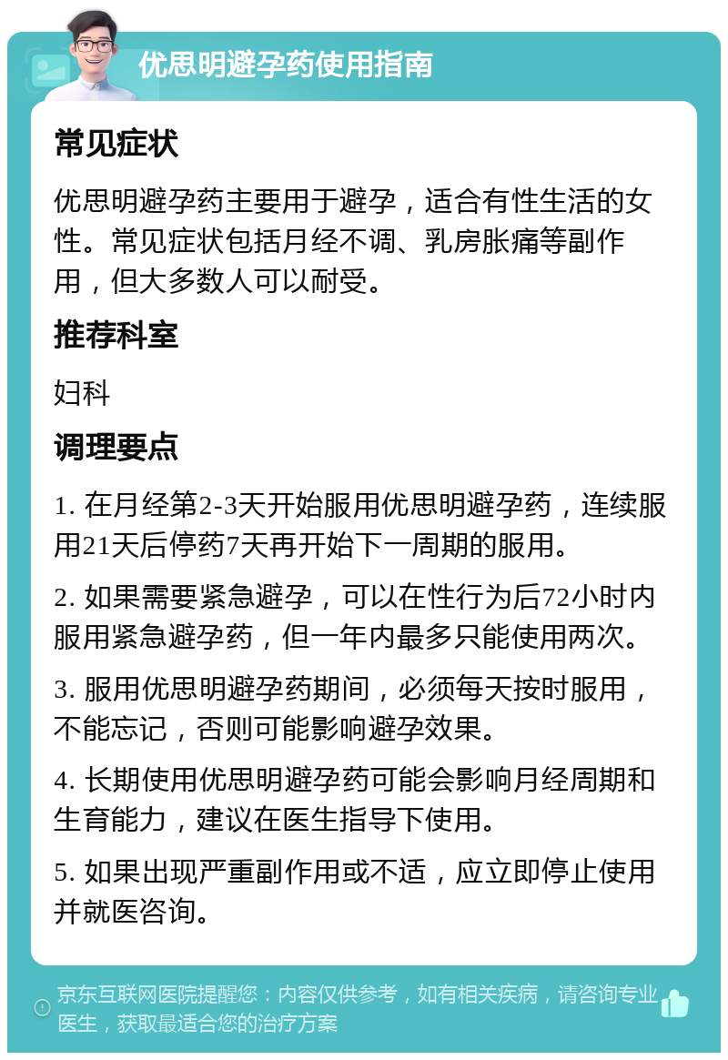 优思明避孕药使用指南 常见症状 优思明避孕药主要用于避孕，适合有性生活的女性。常见症状包括月经不调、乳房胀痛等副作用，但大多数人可以耐受。 推荐科室 妇科 调理要点 1. 在月经第2-3天开始服用优思明避孕药，连续服用21天后停药7天再开始下一周期的服用。 2. 如果需要紧急避孕，可以在性行为后72小时内服用紧急避孕药，但一年内最多只能使用两次。 3. 服用优思明避孕药期间，必须每天按时服用，不能忘记，否则可能影响避孕效果。 4. 长期使用优思明避孕药可能会影响月经周期和生育能力，建议在医生指导下使用。 5. 如果出现严重副作用或不适，应立即停止使用并就医咨询。