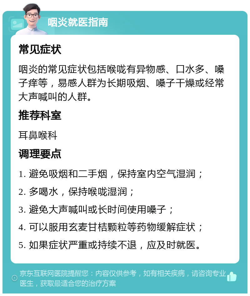 咽炎就医指南 常见症状 咽炎的常见症状包括喉咙有异物感、口水多、嗓子痒等，易感人群为长期吸烟、嗓子干燥或经常大声喊叫的人群。 推荐科室 耳鼻喉科 调理要点 1. 避免吸烟和二手烟，保持室内空气湿润； 2. 多喝水，保持喉咙湿润； 3. 避免大声喊叫或长时间使用嗓子； 4. 可以服用玄麦甘桔颗粒等药物缓解症状； 5. 如果症状严重或持续不退，应及时就医。