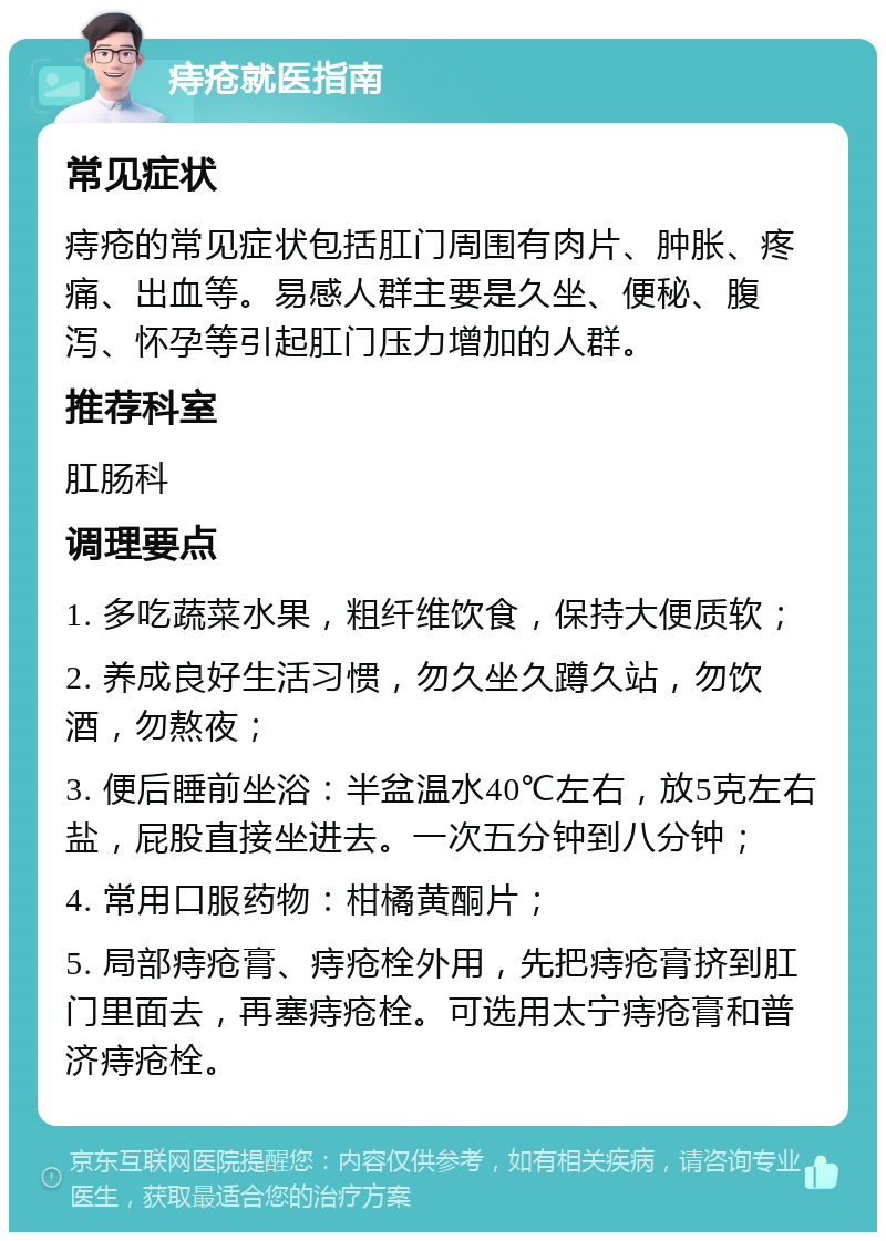 痔疮就医指南 常见症状 痔疮的常见症状包括肛门周围有肉片、肿胀、疼痛、出血等。易感人群主要是久坐、便秘、腹泻、怀孕等引起肛门压力增加的人群。 推荐科室 肛肠科 调理要点 1. 多吃蔬菜水果，粗纤维饮食，保持大便质软； 2. 养成良好生活习惯，勿久坐久蹲久站，勿饮酒，勿熬夜； 3. 便后睡前坐浴：半盆温水40℃左右，放5克左右盐，屁股直接坐进去。一次五分钟到八分钟； 4. 常用口服药物：柑橘黄酮片； 5. 局部痔疮膏、痔疮栓外用，先把痔疮膏挤到肛门里面去，再塞痔疮栓。可选用太宁痔疮膏和普济痔疮栓。