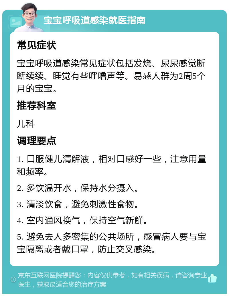 宝宝呼吸道感染就医指南 常见症状 宝宝呼吸道感染常见症状包括发烧、尿尿感觉断断续续、睡觉有些呼噜声等。易感人群为2周5个月的宝宝。 推荐科室 儿科 调理要点 1. 口服健儿清解液，相对口感好一些，注意用量和频率。 2. 多饮温开水，保持水分摄入。 3. 清淡饮食，避免刺激性食物。 4. 室内通风换气，保持空气新鲜。 5. 避免去人多密集的公共场所，感冒病人要与宝宝隔离或者戴口罩，防止交叉感染。